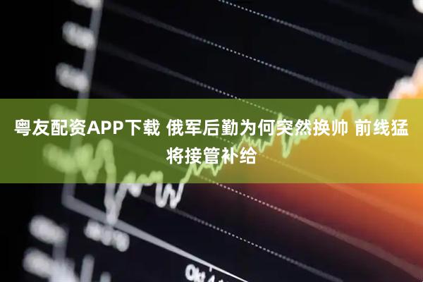粤友配资APP下载 俄军后勤为何突然换帅 前线猛将接管补给