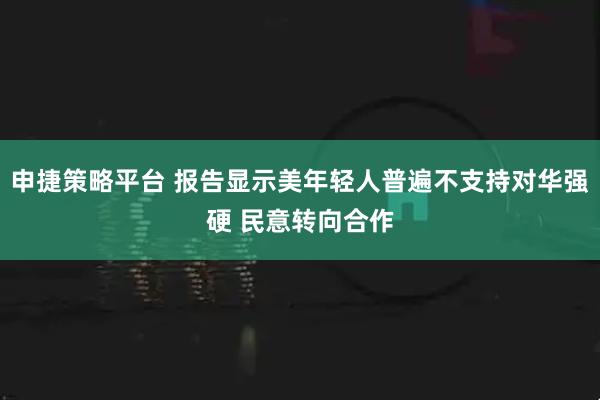 申捷策略平台 报告显示美年轻人普遍不支持对华强硬 民意转向合作