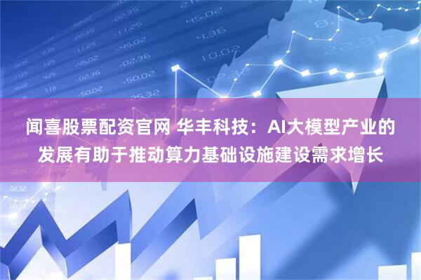 闻喜股票配资官网 华丰科技：AI大模型产业的发展有助于推动算力基础设施建设需求增长